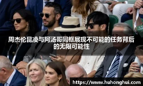 周杰伦昆凌与阿汤哥同框展现不可能的任务背后的无限可能性