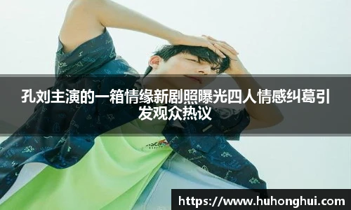 孔刘主演的一箱情缘新剧照曝光四人情感纠葛引发观众热议