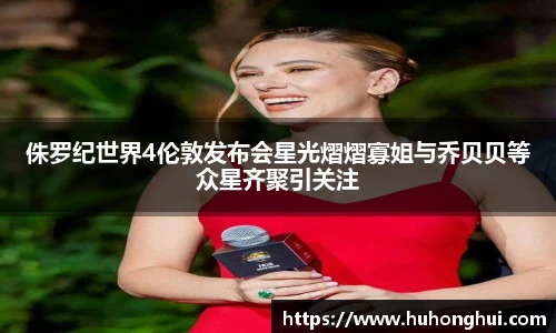 侏罗纪世界4伦敦发布会星光熠熠寡姐与乔贝贝等众星齐聚引关注