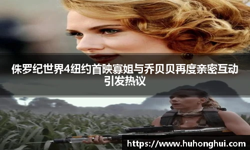 侏罗纪世界4纽约首映寡姐与乔贝贝再度亲密互动引发热议