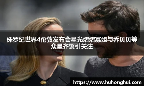 侏罗纪世界4伦敦发布会星光熠熠寡姐与乔贝贝等众星齐聚引关注
