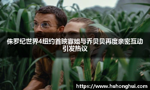 侏罗纪世界4纽约首映寡姐与乔贝贝再度亲密互动引发热议